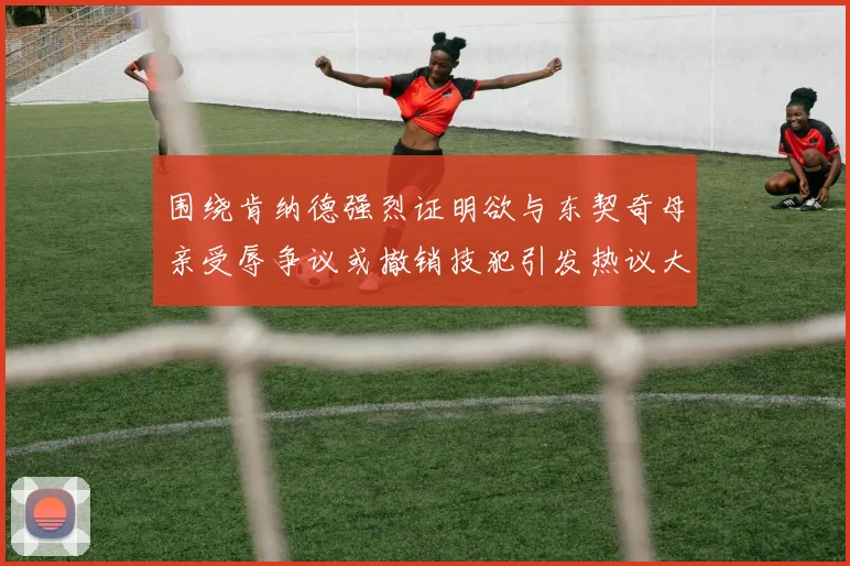 围绕肯纳德强烈证明欲与东契奇母亲受辱争议或撤销技犯引发热议大