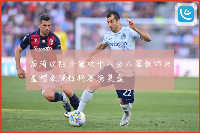 周琦攻防全能砍十八分八篮板四次盖帽表现惊艳赛场复盘