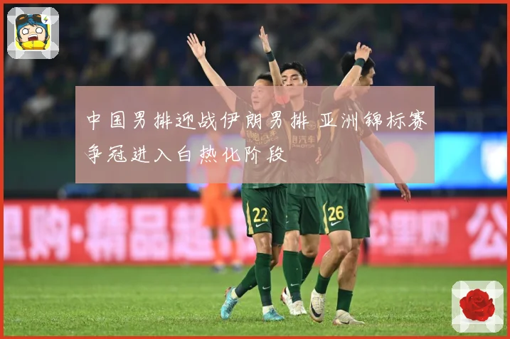 中国男排迎战伊朗男排 亚洲锦标赛争冠进入白热化阶段
