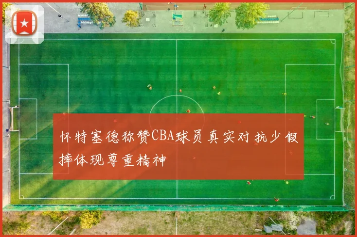怀特塞德称赞CBA球员真实对抗少假摔体现尊重精神