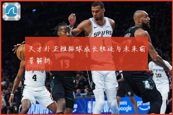 天才朴正雅排球成长轨迹与未来前景解析