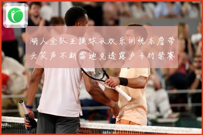 湖人全队互换球衣欢乐训练东詹带头笑声不断雷迪克透露卢卡对禁赛赛场复盘