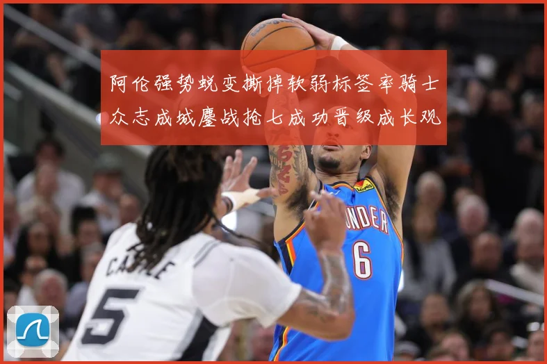 阿伦强势蜕变撕掉软弱标签率骑士众志成城鏖战抢七成功晋级成长观察
