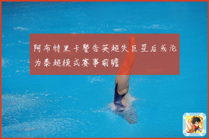 阿布特里卡警告英超失巨星后或沦为泰超模式赛事前瞻
