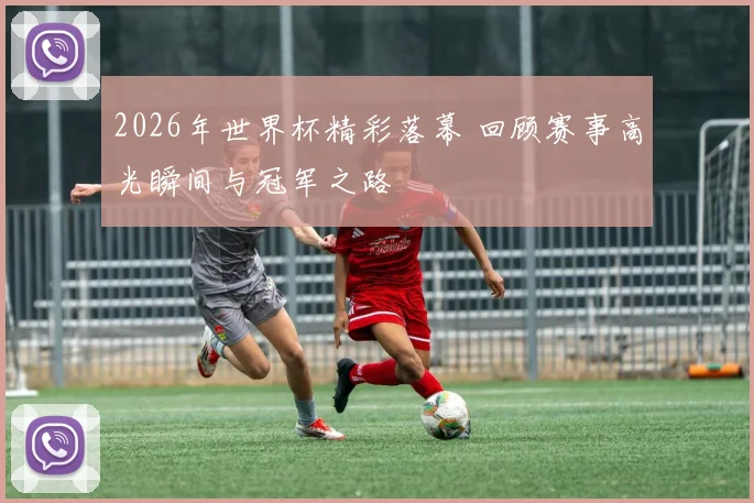 2026年世界杯精彩落幕 回顾赛事高光瞬间与冠军之路