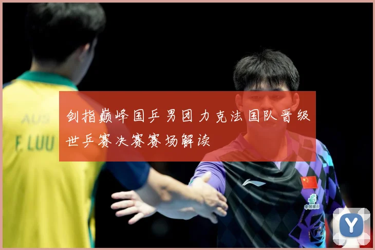 剑指巅峰国乒男团力克法国队晋级世乒赛决赛赛场解读