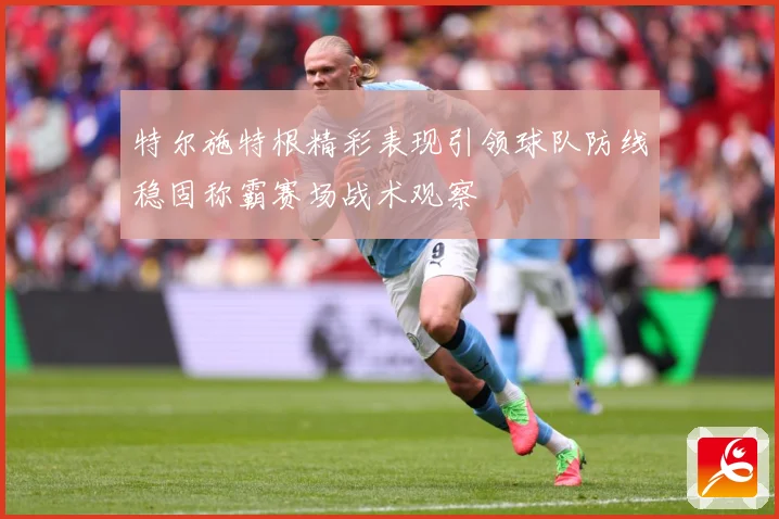 特尔施特根精彩表现引领球队防线稳固称霸赛场战术观察