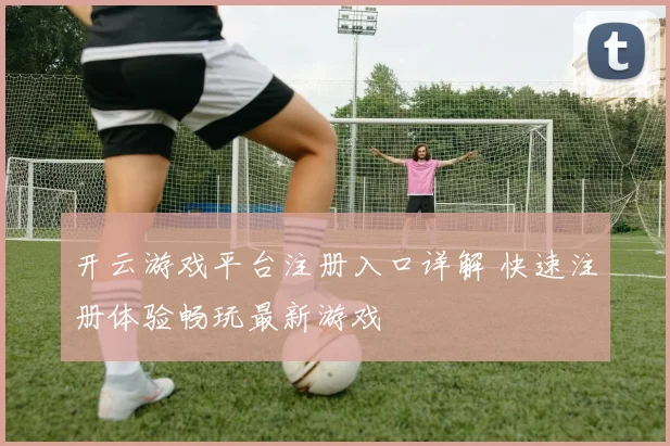 开云游戏平台注册入口详解 快速注册体验畅玩最新游戏
