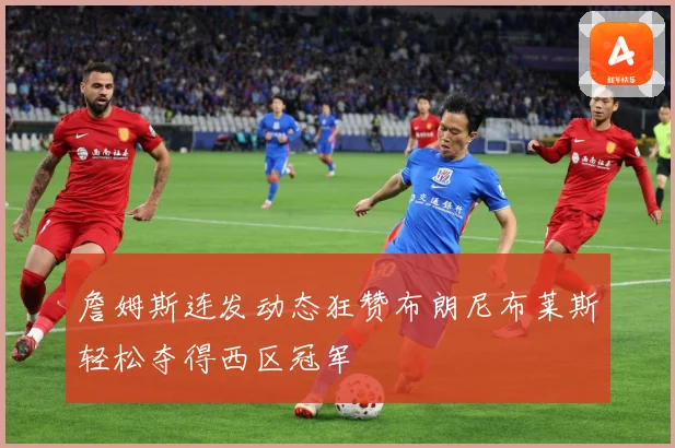 詹姆斯连发动态狂赞布朗尼布莱斯轻松夺得西区冠军