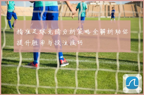 精准足球竞猜分析策略全解析助你提升胜率与投注技巧