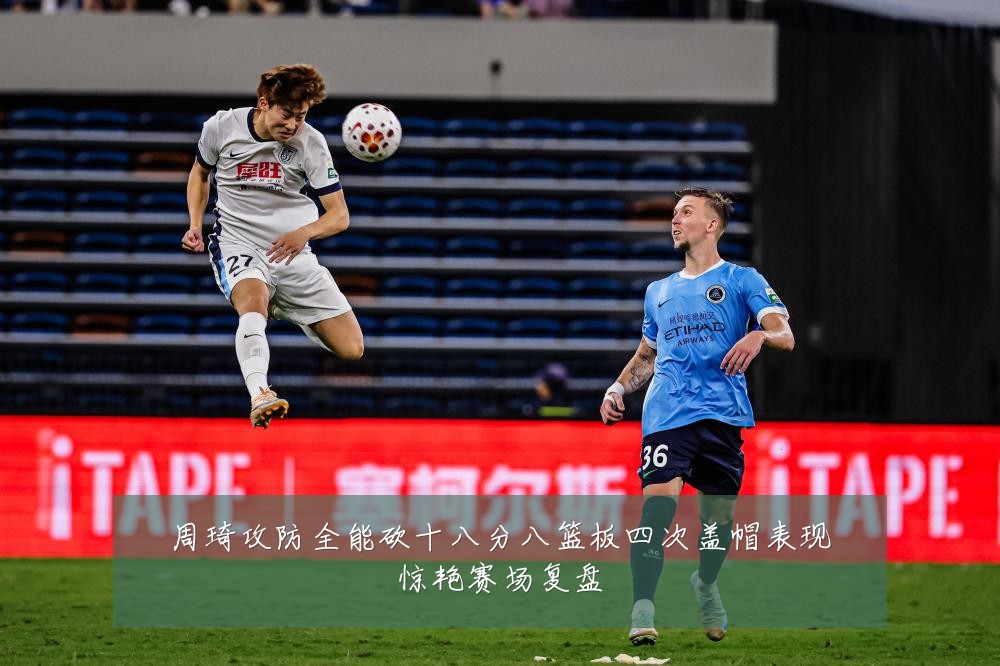 周琦攻防全能砍十八分八篮板四次盖帽表现惊艳赛场复盘