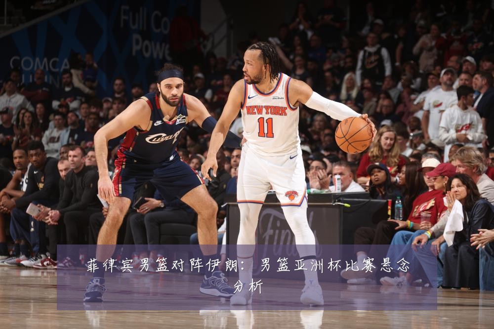 菲律宾男篮对阵伊朗：男篮亚洲杯比赛悬念分析
