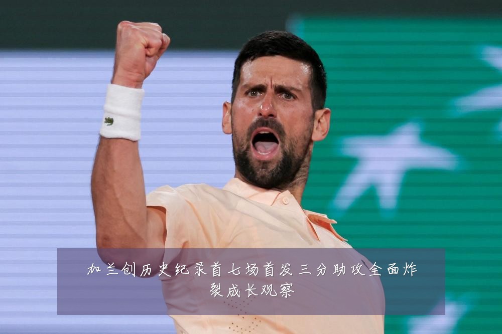 加兰创历史纪录首七场首发三分助攻全面炸裂成长观察