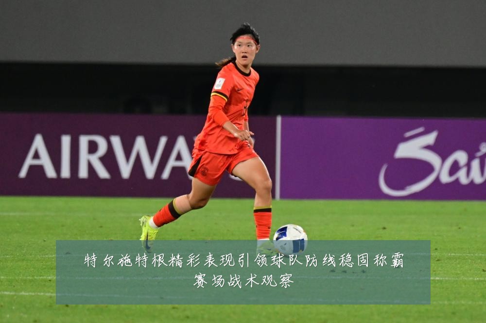 特尔施特根精彩表现引领球队防线稳固称霸赛场战术观察
